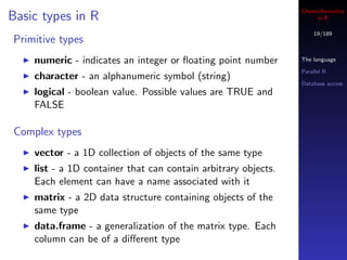 Cheminformatics
Basic types in R                                                     in R

                                                                    19/189
Primitive types
    numeric - indicates an integer or ﬂoating point number      The language

                                                                Parallel R
    character - an alphanumeric symbol (string)
                                                                Database access
    logical - boolean value. Possible values are TRUE and
    FALSE

Complex types
    vector - a 1D collection of objects of the same type
    list - a 1D container that can contain arbitrary objects.
    Each element can have a name associated with it
    matrix - a 2D data structure containing objects of the
    same type
    data.frame - a generalization of the matrix type. Each
    column can be of a diﬀerent type
 