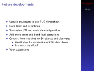 Cheminformatics
Future developments                                              in R

                                                               189/189




    Update rpubchem to use PUG throughout
    Data table and depictions
    Streamline I/O and molecule conﬁguration
    Add more atom and bond level operations
    Convert from jobjRef to S4 objects and vice versa
        Would allow for serialization of CDK data classes
        Is it worth the eﬀort?
    Your suggestions
 