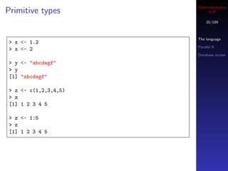 Cheminformatics
Primitive types            in R

                          20/189



                      The language
> x <- 1.2
                      Parallel R
> x <- 2
                      Database access

> y <- "abcdegf"
> y
[1] "abcdegf"

> z <- c(1,2,3,4,5)
> z
[1] 1 2 3 4 5

> z <- 1:5
> z
[1] 1 2 3 4 5
 
