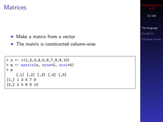 Cheminformatics
Matrices                                         in R

                                                21/189



                                            The language

                                            Parallel R
    Make a matrix from a vector             Database access

    The matrix is constructed column-wise


> z <- c(1,2,3,4,5,6,7,8,9,10)
> m <- matrix(z, nrow=2, ncol=5)
> m
    [,1] [,2] [,3] [,4] [,5]
[1,] 1 3 5 7 9
[2,] 2 4 6 8 10
 