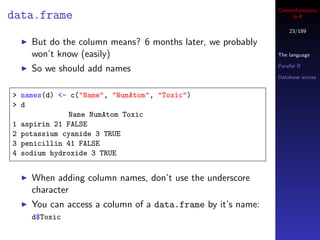 Cheminformatics
data.frame                                                       in R

                                                                23/189

    But do the column means? 6 months later, we probably
    won’t know (easily)                                     The language

                                                            Parallel R
    So we should add names
                                                            Database access


> names(d) <- c("Name", "NumAtom", "Toxic")
> d
             Name NumAtom Toxic
1 aspirin 21 FALSE
2 potassium cyanide 3 TRUE
3 penicillin 41 FALSE
4 sodium hydroxide 3 TRUE


    When adding column names, don’t use the underscore
    character
    You can access a column of a data.frame by it’s name:
    d$Toxic
 
