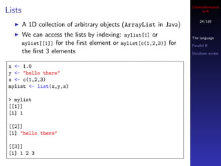 Cheminformatics
Lists                                                                   in R

                                                                       24/189
        A 1D collection of arbitrary objects (ArrayList in Java)
        We can access the lists by indexing: mylist[1] or          The language
        mylist[[1]] for the ﬁrst element or mylist[c(1,2,3)] for   Parallel R
        the ﬁrst 3 elements                                        Database access


 x <- 1.0
 y <- "hello there"
 s <- c(1,2,3)
 mylist <- list(x,y,s)

 > mylist
 [[1]]
 [1] 1

 [[2]]
 [1] "hello there"

 [[3]]
 [1] 1 2 3
 