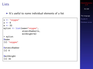 Cheminformatics
Lists                                                            in R

                                                                25/189


        It’s useful to name individual elements of a list
                                                            The language

                                                            Parallel R
 x <- "oxygen"
 z <- 8                                                     Database access

 m <- 32
 mylist <- list(name="oxygen",
                atomicNumber=z,
                molWeight=m)
 > mylist
 $name
 [1] "oxygen"

 $atomicNumber
 [1] 8

 $molWeight
 [1] 32
 