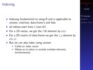 Cheminformatics
Indexing                                                            in R

                                                                   28/189



                                                               The language

    Indexing fundamental to using R and is applicable to       Parallel R

    vectors, matrices, data.frame’s and lists                  Database access


    all indices start from 1 (not 0!)
    For a 1D vector, we get the i’th element by x[i]
    For a 2D matrix of data.frame we get the i, j element by
    x[i,j]
    But we can also index using vectors
           Called an index vector
           Allows us to select or exclude multiple elements
           simultaneously
 