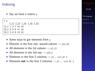 Cheminformatics
Indexing                                                         in R

                                                                30/189


      Say we have a matrix y
                                                            The language

                                                            Parallel R
> y
                                                            Database access
    [,1] [,2] [,3] [,4] [,5]
[1,] 1 4 7 10 13
[2,] 2 5 8 11 14
[3,] 3 6 9 12 15


      Some ways to get elements from y
      Element in the ﬁrst row, second column → y[1,2]
      All elements in the 1st column → y[,1]
      All elements in the 3rd row → y[3,]
      Elements in the ﬁrst 2 columns → y[ , c(1,2) ]
      Elements not in the ﬁrst 2 columns → y[ , -c(1,2) ]
 
