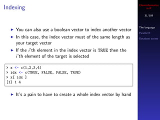 Cheminformatics
Indexing                                                              in R

                                                                     31/189



                                                                 The language
    You can also use a boolean vector to index another vector
                                                                 Parallel R
    In this case, the index vector must of the same length as    Database access
    your target vector
    If the i’th element in the index vector is TRUE then the
    i’th element of the target is selected

> x <- c(1,2,3,4)
> idx <- c(TRUE, FALSE, FALSE, TRUE)
> x[ idx ]
[1] 1 4


    It’s a pain to have to create a whole index vector by hand
 