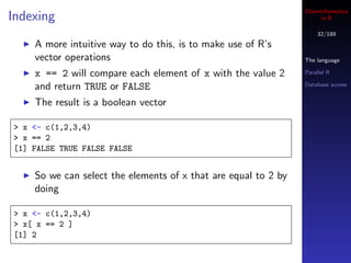 Cheminformatics
Indexing                                                             in R

                                                                    32/189
    A more intuitive way to do this, is to make use of R’s
    vector operations                                           The language

    x == 2 will compare each element of x with the value 2      Parallel R

    and return TRUE or FALSE                                    Database access


    The result is a boolean vector

> x <- c(1,2,3,4)
> x == 2
[1] FALSE TRUE FALSE FALSE


    So we can select the elements of x that are equal to 2 by
    doing

> x <- c(1,2,3,4)
> x[ x == 2 ]
[1] 2
 