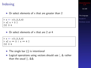 Cheminformatics
Indexing                                                           in R

                                                                  33/189


    Or select elements of x that are greater than 2
                                                              The language

                                                              Parallel R
> x <- c(1,2,3,4)
                                                              Database access
> x[ x > 2 ]
[1] 3 4


    Or select elements of x that are 2 or 4

> x <- c(1,2,3,4)
> x[ x == 2 | x == 4 ]
[1] 2 4


    The single bar (|) is intentional
    Logical operations using vectors should use |, & rather
    than the usual ||, &&
 