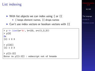Cheminformatics
List indexing                                                 in R

                                                             34/189



    With list objects we can index using [ or [[         The language

            [ keeps element names, [[ drops names        Parallel R

                                                         Database access
    Can’t use index vectors or boolean vectors with [[

> y <- list(a=’b’, b=123, x=c(1,2,3))
> y[3]
$x
[1] 1 2 3

> y[[3]]
[1] 1 2 3

> y[[1:2]]
Error in y[[1:2]] : subscript out of bounds
 