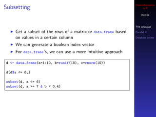 Cheminformatics
Subsetting                                                          in R

                                                                   35/189



                                                               The language

    Get a subset of the rows of a matrix or data.frame based   Parallel R

    on values in a certain column                              Database access

    We can generate a boolean index vector
    For data.frame’s, we can use a more intuitive approach

d <- data.frame(a=1:10, b=runif(10), c=rnorm(10))

d[d$a <= 6,]

subset(d, a <= 6)
subset(d, a >= 7 & b < 0.4)
 