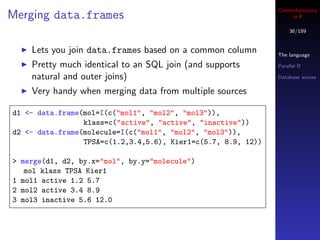 Cheminformatics
Merging data.frames                                                 in R

                                                                   36/189


    Lets you join data.frames based on a common column         The language

    Pretty much identical to an SQL join (and supports         Parallel R

    natural and outer joins)                                   Database access

    Very handy when merging data from multiple sources

d1 <- data.frame(mol=I(c("mol1", "mol2", "mol3")),
                 klass=c("active", "active", "inactive"))
d2 <- data.frame(molecule=I(c("mol1", "mol2", "mol3")),
                 TPSA=c(1.2,3.4,5.6), Kier1=c(5.7, 8.9, 12))

> merge(d1, d2, by.x="mol", by.y="molecule")
   mol klass TPSA Kier1
1 mol1 active 1.2 5.7
2 mol2 active 3.4 8.9
3 mol3 inactive 5.6 12.0
 
