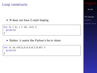Cheminformatics
Loop constructs                                        in R

                                                      38/189



                                                  The language

    R does not have C-style looping               Parallel R

                                                  Database access

for (i = 0; i < 10; i++) {
  print(i)
}


    Rather, it works like Python’s for-in idiom

for (i in c(0,2,3,4,5,6,7,8,9)) {
  print(i)
}
 