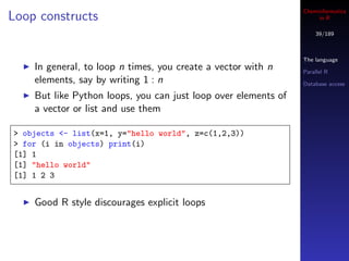 Cheminformatics
Loop constructs                                                      in R

                                                                    39/189



                                                                The language
    In general, to loop n times, you create a vector with n     Parallel R
    elements, say by writing 1 : n                              Database access

    But like Python loops, you can just loop over elements of
    a vector or list and use them

> objects <- list(x=1, y="hello world", z=c(1,2,3))
> for (i in objects) print(i)
[1] 1
[1] "hello world"
[1] 1 2 3


    Good R style discourages explicit loops
 