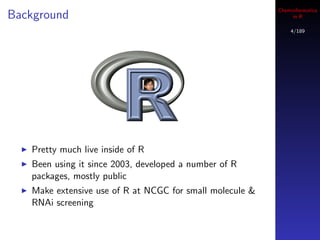 Cheminformatics
Background                                                     in R

                                                              4/189




   Pretty much live inside of R
   Been using it since 2003, developed a number of R
   packages, mostly public
   Make extensive use of R at NCGC for small molecule &
   RNAi screening
 