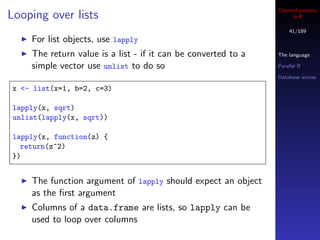 Cheminformatics
Looping over lists                                                  in R

                                                                   41/189
    For list objects, use lapply
    The return value is a list - if it can be converted to a   The language

    simple vector use unlist to do so                          Parallel R

                                                               Database access

x <- list(x=1, b=2, c=3)

lapply(x, sqrt)
unlist(lapply(x, sqrt))

lapply(x, function(z) {
  return(z^2)
})


    The function argument of lapply should expect an object
    as the ﬁrst argument
    Columns of a data.frame are lists, so lapply can be
    used to loop over columns
 
