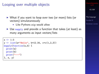 Cheminformatics
Looping over multiple objects                                         in R

                                                                     42/189



                                                                 The language
    What if you want to loop over two (or more) lists (or
    vectors) simulataneously                                     Parallel R

                                                                 Database access
         Like Pythons zip would allow
    Use mapply and provide a function that takes (at least) as
    many arguments as input vectors/lists

x <- 1:3
y <- list(a="Hello", b=12.34, c=c(1,2,3))
mapply(function(a,b) {
  print(a)
  print(b)
  print("---")
}, x, y)
 