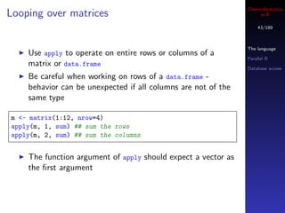 Cheminformatics
Looping over matrices                                               in R

                                                                   43/189



                                                               The language
    Use apply to operate on entire rows or columns of a
                                                               Parallel R
    matrix or data.frame                                       Database access
    Be careful when working on rows of a data.frame -
    behavior can be unexpected if all columns are not of the
    same type

m <- matrix(1:12, nrow=4)
apply(m, 1, sum) ## sum the rows
apply(m, 2, sum) ## sum the columns


    The function argument of apply should expect a vector as
    the ﬁrst argument
 