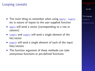 Cheminformatics
Looping caveats                                                    in R

                                                                  44/189



                                                              The language
    The main thing to remember when using apply, lapply       Parallel R

    etc is nature of inputs to the user supplied function     Database access

    applywill send a vector (corresponding to a row or
    column)
    lapply and sapply will send a single element of the
    list/vector
    mapply  will send a single element of each of the input
    lists/vectors
    The function argument of these methods can take
    anonymous functions or pre-deﬁned functions
 