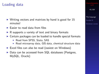 Cheminformatics
Loading data                                                           in R

                                                                      45/189



                                                                  The language
    Writing vectors and matrices by hand is good for 15           Parallel R

    minutes!                                                      Database access

    Easier to read data from ﬁles
    R supports a variety of text and binary formats
    Certain packages can be loaded to handle special formats
        Read from SPSS, Stata, SAS
        Read microarray data, GIS data, chemical structure data
    Excel ﬁles can also be read (easiest on Windows)
    Data can be accessed from SQL databases (Postgres,
    MySQL, Oracle)
 