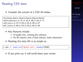 Cheminformatics
Reading CSV data                                                 in R

                                                                46/189


    Consider the extract of a CSV ﬁle below
                                                            The language

                                                            Parallel R
ID,Class,Desc1,Desc2,Desc3,Desc4,Desc5
                                                            Database access
w150,nontoxic,0.37,0.44,0.86,0.44,0.77
c49,toxic,0.37,0.58,0.05,0.85,0.57
s97,toxic,0.66,0.63,0.93,0.69,0.08


    Key features include
         A header line, naming the columns
         An ID column and a Class column, both characters
    Reading this data ﬁle is as simple as

> dat <- read.csv("data1.csv", header=TRUE)


    If you print dat it will scroll down your screen
 