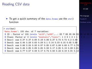 Cheminformatics
Reading CSV data                                                     in R

                                                                    47/189



                                                                The language

    To get a quick summary of the data.frame use the str()      Parallel R

    function                                                    Database access



> str(dat)
’data.frame’: 100 obs. of 7 variables:
 $ ID : Factor w/ 100 levels "a115","a180",..: 83 7 66 85 64 82 33 10 92 95
 $ Class: Factor w/ 2 levels "nontoxic","toxic": 1 2 2 1 2 1 1 1 1 2 ...
 $ Desc1: num 0.37 0.37 0.66 0.18 0.88 0.37 0.72 0.72 0.2 0.68 ...
 $ Desc2: num 0.44 0.58 0.63 0.09 0.1 0.14 0.03 0.15 0.65 0.66 ...
 $ Desc3: num 0.86 0.05 0.93 0.57 0.85 0.67 0.99 0.68 0.77 0.78 ...
 $ Desc4: num 0.44 0.85 0.69 0.85 0.58 0.17 0.95 0.19 0.69 0.61 ...
 $ Desc5: num 0.77 0.57 0.08 0.17 0.74 0.56 0.22 0.19 0.91 0.13 ...
 