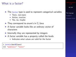 Cheminformatics
What is a factor?                                                     in R

                                                                     48/189


    The factor type is used to represent categorical variables   The language
         Toxic, non-toxic                                        Parallel R
         Active, inactive                                        Database access
         Yes, no, maybe
    They correspond to enum’s in C/Java
    A factor variable looks like an ordinary vector of
    characters
    Internally they are represented by integers
    A factor variable has a property called the levels
         Indicates what values are valid for the factor

> levels(dat$Class)
[1] "nontoxic" "toxic"
 