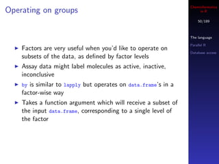 Cheminformatics
Operating on groups                                                  in R

                                                                    50/189



                                                                The language

                                                                Parallel R
    Factors are very useful when you’d like to operate on
                                                                Database access
    subsets of the data, as deﬁned by factor levels
    Assay data might label molecules as active, inactive,
    inconclusive
    by is similar to lapply but operates on data.frame’s in a
    factor-wise way
    Takes a function argument which will receive a subset of
    the input data.frame, corresponding to a single level of
    the factor
 