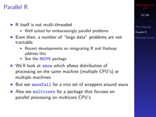 Cheminformatics
Parallel R                                                         in R

                                                                  53/189


    R itself is not multi-threaded                            The language
        Well suited for embarassingly parallel problems       Parallel R

    Even then, a number of “large data” problems are not      Database access

    tractable
        Recent developments on integrating R and Hadoop
        address this
        See the RHIPE package
    We’ll look at snow which allows distribution of
    processing on the same machine (multiple CPU’s) or
    multiple machines
    But see snowfall for a nice set of wrappers around snow
    Also see multicore for a package that focuses on
    parallel processing on multicore CPU’s
 