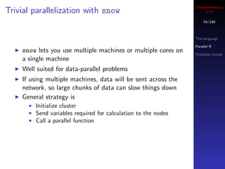 Cheminformatics
Trivial parallelization with snow                                   in R

                                                                   54/189



                                                               The language

                                                               Parallel R
    snow lets you use multiple machines or multiple cores on   Database access
    a single machine
    Well suited for data-parallel problems
    If using multiple machines, data will be sent across the
    network, so large chunks of data can slow things down
    General strategy is
        Initialize cluster
        Send variables required for calculation to the nodes
        Call a parallel function
 
