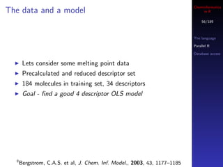 Cheminformatics
The data and a model                                                            in R

                                                                               56/189



                                                                           The language

                                                                           Parallel R

                                                                           Database access

       Lets consider some melting point data
       Precalculated and reduced descriptor set
       184 molecules in training set, 34 descriptors
       Goal - ﬁnd a good 4 descriptor OLS model




  0
      Bergstrom, C.A.S. et al, J. Chem. Inf. Model., 2003, 43, 1177–1185
 