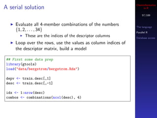 Cheminformatics
A serial solution                                                   in R

                                                                   57/189


     Evaluate all 4-member combinations of the numbers         The language
     {1, 2, . . . , 34}                                        Parallel R
          These are the indices of the descriptor columns      Database access

     Loop over the rows, use the values as column indices of
     the descriptor matrix, build a model

 ## First some data prep
 library(gtools)
 load("data/bergstrom/bergstrom.Rda")

 depv <- train.desc[,1]
 desc <- train.desc[,-1]

 idx <- 1:nrow(desc)
 combos <- combinations(ncol(desc), 4)
 