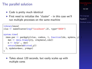 Cheminformatics
The parallel solution                                                  in R

                                                                      59/189

    Code is pretty much identical
                                                                  The language
    First need to initialize the “cluster” - in this case we’ll
                                                                  Parallel R
    run multiple processes on the same machine
                                                                  Database access

library(snow)
clus <- makeCluster(rep("localhost",2), type="SOCK")

system.time(
  rmse.par <- parApply(clus, combos, 1, function(idx, mydata, y) {
    dat <- data.frame(y=y, x=mydata[,idx])
    m <- lm(y~., dat)
    return(rmse(m$fitted,y))
  }, mydata=desc, y=depv)
)


    Takes about 120 seconds, but easily scales up with
    multiple cores
 