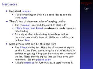 Cheminformatics
Resources                                                                    in R

                                                                            6/189
    Download binaries
        If you’re working on Unix it’s a good idea to compile
        from source
    There’s lots of documentation of varying quality
        The R manual is a good document to start with
        R Data Import and Export is extremely handy regarding
        data loading
        A variety of short introductory tutorials as well as
        documents on speciﬁc topics in statistical modeling can
        be found here
    More general help can be obtained from
        The R-help mailing list. Has a lot of renoowned experts
        on the list and if you can learn quite a bit of statistics in
        addition to getting R help just be reading the archives of
        the list. Note: they do expect that you have done your
        homework! See the posting guide
        A useful reference for Python/Matlab users learning R
 