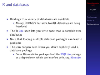 Cheminformatics
R and databases                                                        in R

                                                                      61/189



                                                                  The language
    Bindings to a variety of databases are available              Parallel R
        Mainly RDBMS’s but some NoSQL databases are being         Database access
        interfaced
    The R DBI spec lets you write code that is portable over
    databases
    Note that loading multiple database packages can lead to
    problems
    This can happen even when you don’t explicitly load a
    database package
        Some Bioconductor packages load the RSQLite package
        as a dependency, which can interfere with, say, ROracle
 