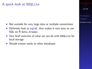 Cheminformatics
A quick look at RSQLite                                             in R

                                                                   62/189



                                                               The language

                                                               Parallel R

                                                               Database access
    Not suitable for very large data or multiple connections
    Deﬁnitely look at sqldf, that makes it very easy to use
    SQL on R data.frames
    Very brief overview of what we can do with RSQLite for
    local storage
    Should transer easily to other databases
 