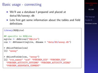Cheminformatics
Basic usage - connecting                                            in R

                                                                   63/189
    We’ll use a database I prepared and placed at
    data/db/assay.db                                           The language

    Lets ﬁrst get some information about the tables and ﬁeld   Parallel R

    deﬁnitions                                                 Database access



library(RSQLite)

## specific to RSQLite
sqlite <- dbDriver("SQLite")
con <- dbConnect(sqlite, dbname = "data/db/assay.db")

> dbListTables(con)
[1] "assay"

> dbListFields(con, "assay")
[1] "row_names" "aid" "PUBCHEM_SID" "PUBCHEM_CID"
  "PUBCHEM_ACTIVITY_OUTCOME" "PUBCHEM_ACTIVITY_SCORE"
  "PUBCHEM_ASSAYDATA_COMMENT"
 