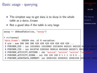 Cheminformatics
Basic usage - querying                                               in R

                                                                    64/189



    The simplest way to get data is to slurp in the whole       The language

    table as a data.frame                                       Parallel R

                                                                Database access
    Not a good idea if the table is very large

assay <- dbReadTable(con, "assay")

> str(assay)
’data.frame’: 188264 obs. of 6 variables:
 $ aid : num 396 396 396 429 429 429 429 429 429 429 ...
 $ PUBCHEM_SID : int 10318951 10318962 10319004 842121 842122 842123 842124
 $ PUBCHEM_CID : int 6419748 5280343 969516 6603008 6602571 6602616 644371
 $ PUBCHEM_ACTIVITY_OUTCOME : chr "active" "active" "active" "inactive" ...
 $ PUBCHEM_ACTIVITY_SCORE : int 100 100 100 0 1 1 1 -3 0 0 ...
 $ PUBCHEM_ASSAYDATA_COMMENT: int 20061024 20060421 20061024 20061127 20061
 