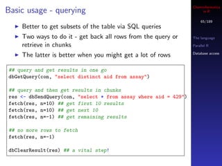 Cheminformatics
Basic usage - querying                                                in R

                                                                     65/189
    Better to get subsets of the table via SQL queries
    Two ways to do it - get back all rows from the query or      The language

    retrieve in chunks                                           Parallel R

                                                                 Database access
    The latter is better when you might get a lot of rows

## query and get results in one go
dbGetQuery(con, "select distinct aid from assay")

## query and then get results in chunks
res <- dbSendQuery(con, "select * from assay where aid = 429")
fetch(res, n=10) ## get first 10 results
fetch(res, n=10) ## get next 10
fetch(res, n=-1) ## get remaining results

## no more rows to fetch
fetch(res, n=-1)

dbClearResult(res) ## a vital step!
 