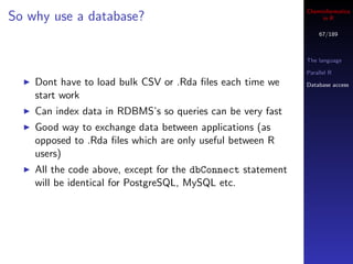 Cheminformatics
So why use a database?                                            in R

                                                                 67/189



                                                             The language

                                                             Parallel R
    Dont have to load bulk CSV or .Rda ﬁles each time we     Database access

    start work
    Can index data in RDBMS’s so queries can be very fast
    Good way to exchange data between applications (as
    opposed to .Rda ﬁles which are only useful between R
    users)
    All the code above, except for the dbConnect statement
    will be identical for PostgreSQL, MySQL etc.
 