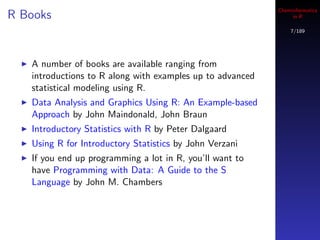 Cheminformatics
R Books                                                         in R

                                                               7/189




   A number of books are available ranging from
   introductions to R along with examples up to advanced
   statistical modeling using R.
   Data Analysis and Graphics Using R: An Example-based
   Approach by John Maindonald, John Braun
   Introductory Statistics with R by Peter Dalgaard
   Using R for Introductory Statistics by John Verzani
   If you end up programming a lot in R, you’ll want to
   have Programming with Data: A Guide to the S
   Language by John M. Chambers
 