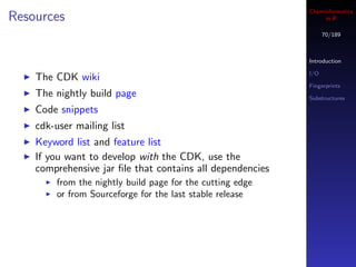 Cheminformatics
Resources                                                        in R

                                                                  70/189



                                                            Introduction

                                                            I/O
    The CDK wiki
                                                            Fingerprints
    The nightly build page                                  Substructures

    Code snippets
    cdk-user mailing list
    Keyword list and feature list
    If you want to develop with the CDK, use the
    comprehensive jar ﬁle that contains all dependencies
         from the nightly build page for the cutting edge
         or from Sourceforge for the last stable release
 