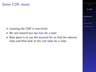 Cheminformatics
Some CDK issues                                                     in R

                                                                     71/189



                                                               Introduction

                                                               I/O

                                                               Fingerprints

                                                               Substructures
   Learning the CDK is non-trivial
   No real tutorial but see here for a start
   Best place is to use the keyword list to ﬁnd the relevant
   class and then look at the unit tests for a class
 