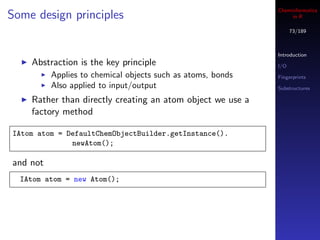 Cheminformatics
Some design principles                                            in R

                                                                   73/189



                                                             Introduction
    Abstraction is the key principle                         I/O
          Applies to chemical objects such as atoms, bonds   Fingerprints
          Also applied to input/output                       Substructures

    Rather than directly creating an atom object we use a
    factory method

IAtom atom = DefaultChemObjectBuilder.getInstance().
              newAtom();

and not
  IAtom atom = new Atom();
 