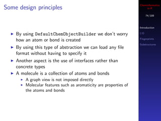 Cheminformatics
Some design principles                                                  in R

                                                                         74/189



                                                                   Introduction

    By using DefaultChemObjectBuilder we don’t worry               I/O

                                                                   Fingerprints
    how an atom or bond is created
                                                                   Substructures
    By using this type of abstraction we can load any ﬁle
    format without having to specify it
    Another aspect is the use of interfaces rather than
    concrete types
    A molecule is a collection of atoms and bonds
        A graph view is not imposed directly
        Molecular features such as aromaticity are properties of
        the atoms and bonds
 