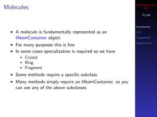 Cheminformatics
Molecules                                                        in R

                                                                  75/189



                                                            Introduction

    A molecule is fundamentally represented as an           I/O

    IAtomContainer object                                   Fingerprints

                                                            Substructures
    For many purposes this is ﬁne
    In some cases specialization is required so we have
        Crystal
        Ring
        Fragment
    Some methods require a speciﬁc subclass
    Many methods simply require an IAtomContainer, so you
    can use any of the above subclasses
 
