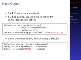 Cheminformatics
Input/Output                                                     in R

                                                                  78/189



    SMILES are a common format                              Introduction

    SMILES parsing, you will have to handle the             I/O

                                                            Fingerprints
    InvalidSmilesException
                                                            Substructures

 SmilesParser sp = new SmilesParser(
                 DefaultChemObjectBuilder.
                  getInstance());
 IMolecule molecule = sp.parseSmiles("CCCC(CC)CC=CC=CC");


    Given a molecule object, we can create a SMILES

 SmilesGenerator sg = new SmilesGenerator();
 String smiles = sg.createSMILES(molecule);
 System.out.println("SMILES = "+smiles);
 