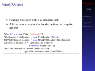 Cheminformatics
Input/Output                                                     in R

                                                                  79/189



                                                            Introduction

    Reading ﬁles from disk is a common task                 I/O

                                                            Fingerprints
    A little more complex due to abstraction but is quite
                                                            Substructures
    general

File file = new File("mols.sdf");
FileReader fileReader = new FileReader(file);
MDLV2000Reader reader = new MDLV2000Reader(fileReader);
IChemFile chemFile = (IChemFile) reader.
                     read(new ChemFile());
List containers = ChemFileManipulator.
                 getAllAtomContainers(chemFile);
 
