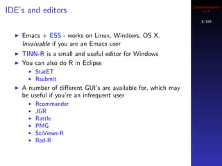Cheminformatics
IDE’s and editors                                                  in R

                                                                  8/189



    Emacs + ESS - works on Linux, Windows, OS X.
    Invaluable if you are an Emacs user
    TINN-R is a small and useful editor for Windows
    You can also do R in Eclipse
        StatET
        Rsubmit
    A number of diﬀerent GUI’s are available for, which may
    be useful if you’re an infrequent user
        Rcommander
        JGR
        Rattle
        PMG
        SciViews-R
        Red-R
 