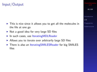 Cheminformatics
Input/Output                                                            in R

                                                                         80/189



                                                                   Introduction

                                                                   I/O

                                                                   Fingerprints
    This is nice since it allows you to get all the molecules in
                                                                   Substructures
    the ﬁle at one go
    Not a good idea for very large SD ﬁles
    In such cases, use IteratingMDLReader
    Allows you to iterate over arbitrarily large SD ﬁles
    There is also an IteratingSMILESReader for big SMILES
    ﬁles
 