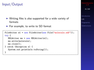 Cheminformatics
Input/Output                                                      in R

                                                                   81/189



                                                             Introduction
    Writing ﬁles is also supported for a wide variety of     I/O

    formats                                                  Fingerprints

    For example, to write to SD format                       Substructures



 FileWriter w1 = new FileWriter(new File("molecule.sdf"));
 try {
    MDLWriter mw = new MDLWriter(w1);
    mw.write(molecule);
    mw.close();
 } catch (Exception e) {
    System.out.println(e.toString());
 }
 